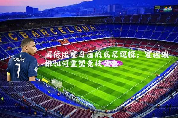 国际比赛日历的底层逻辑:赛程编排如何重塑竞技生态
